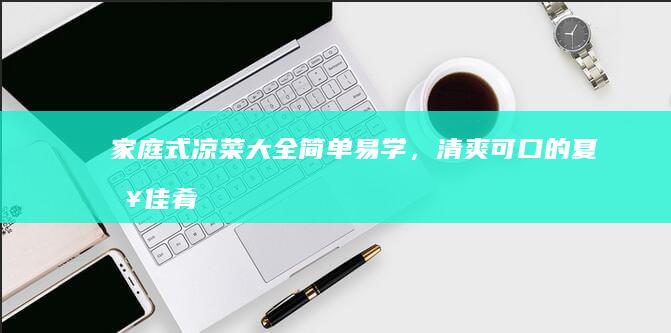 家庭式凉菜大全：简单易学，清爽可口的夏日佳肴制作指南